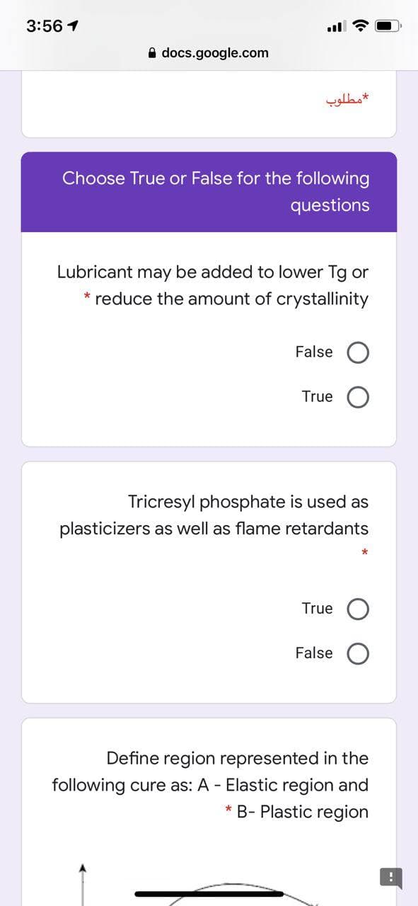 3:56 1
A docs.google.com
مطلوب
Choose True or False for the following
questions
Lubricant may be added to lower Tg or
* reduce the amount of crystallinity
False O
True
Tricresyl phosphate is used as
plasticizers as well as flame retardants
True
False
Define region represented in the
following cure as: A - Elastic region and
* B- Plastic region
