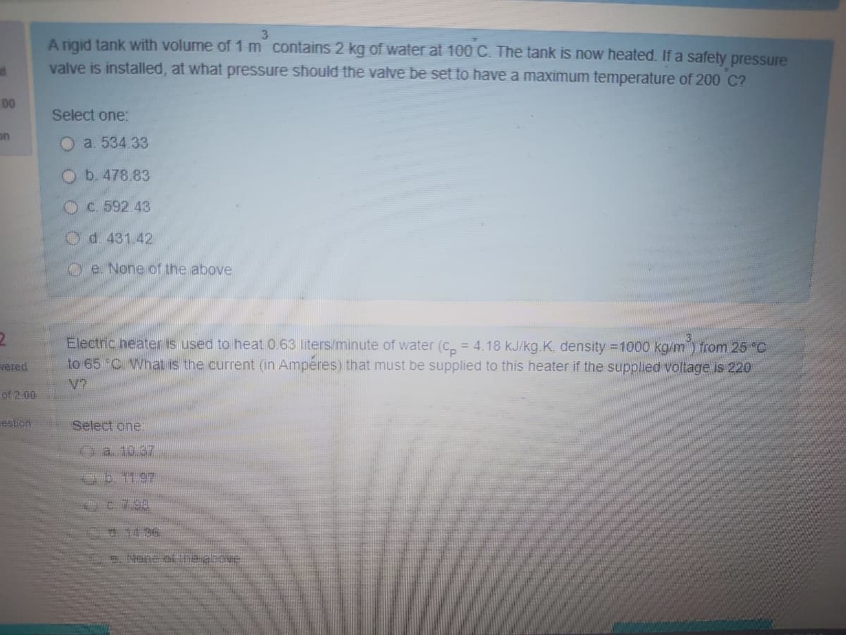 3
A rigid tank with volume of 1 m contains 2 kg of water at 100 C. The tank is now heated. If a safety pressure
valve is installed, at what pressure should the valve be set to have a maximum temperature of 200 C?
00
Select one:
on
O a. 534.33
b. 478.83
Oc.592.43
Od.431.42
Oe None of the above
Electric heateris used to heat 0 63 liters/minute of water (C, = 4.18 kJ/kg.K, density =1000 kg/m) from 25 °C
to 65 C What is the current (in Ampéres) that must be supplied to this heater if the supplied voltage is 220
vered
of 2.00
eslion
Select oner
0a 10.37
O6 11 97
