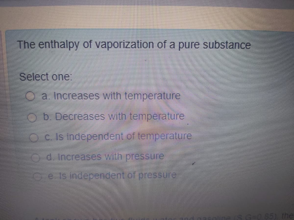 The enthalpy of vaporization of a pure substance
Select one.
O a. Increases with temperature
ob Decreases with temperature
Oc is independent of temperature
DITSSO(ఉి 4a 000 901 2
Ce Is indepencent of pressurer
ine (S G=0 85) the
