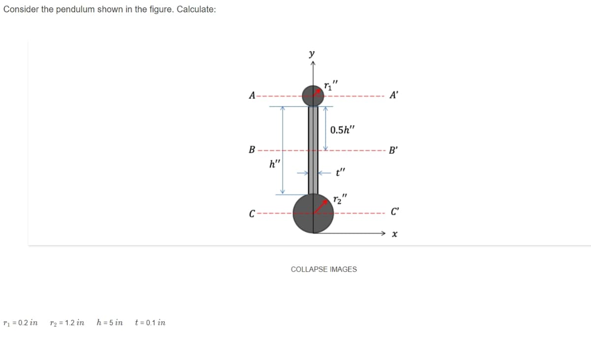 Consider the pendulum shown in the figure. Calculate:
y
A
A’
0.5h"
B
B'
h"
t"
C
C'
COLLAPSE IMAGES
r1 = 0.2 in
r2 = 1.2 in
h = 5 in
t = 0.1 in
