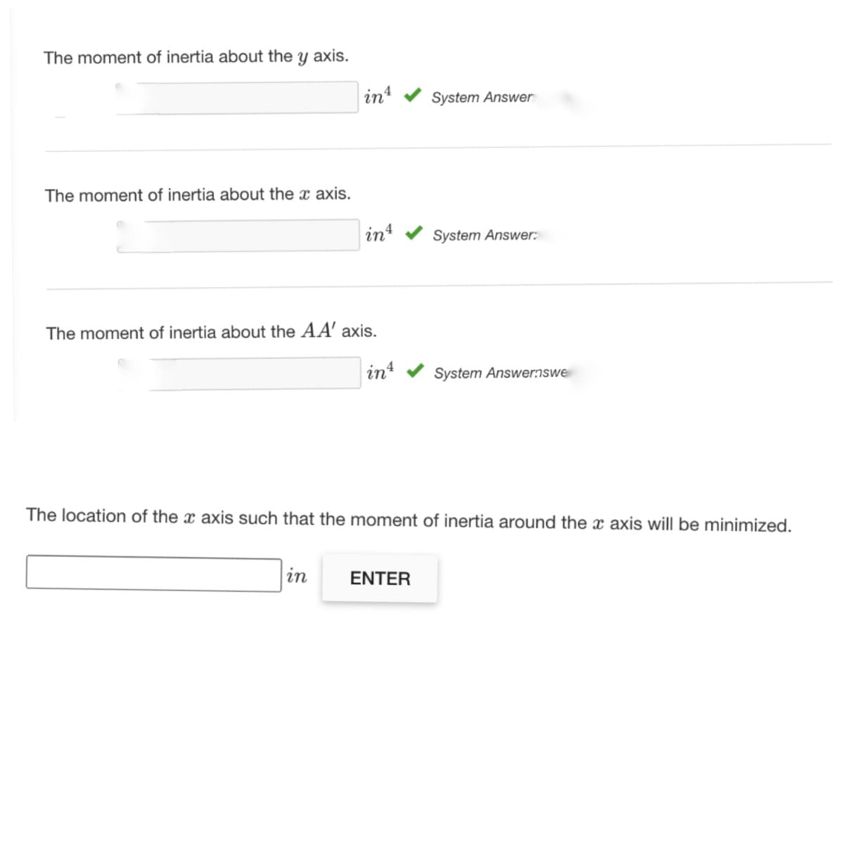 The moment of inertia about the y axis.
int
System Answer
The moment of inertia about the x axis.
int
System Answer:
The moment of inertia about the AA' axis.
in
System Answernswe
The location of the x axis such that the moment of inertia around the x axis will be minimized.
in
ENTER
