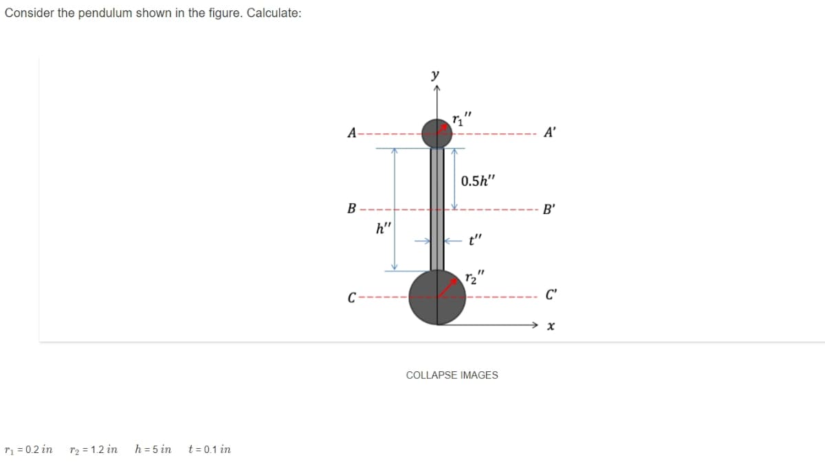 Consider the pendulum shown in the figure. Calculate:
y
A-
A’
0.5h"
B
B'
h"
t"
C
C'
COLLAPSE IMAGES
r1 = 0.2 in
r2 = 1.2 in
h = 5 in
t = 0.1 in
