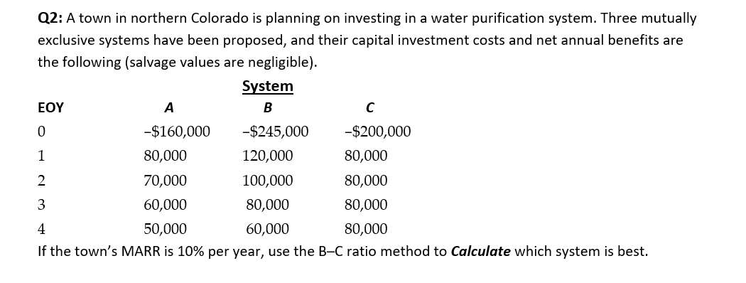 Q2: A town in northern Colorado is planning on investing in a water purification system. Three mutually
exclusive systems have been proposed, and their capital investment costs and net annual benefits are
the following (salvage values are negligible).
System
EOY
A
-$160,000
-$245,000
-$200,000
1
80,000
120,000
80,000
2
70,000
100,000
80,000
3
60,000
80,000
80,000
4
50,000
60,000
80,000
If the town's MARR is 10% per year, use the B-C ratio method to Calculate which system is best.
