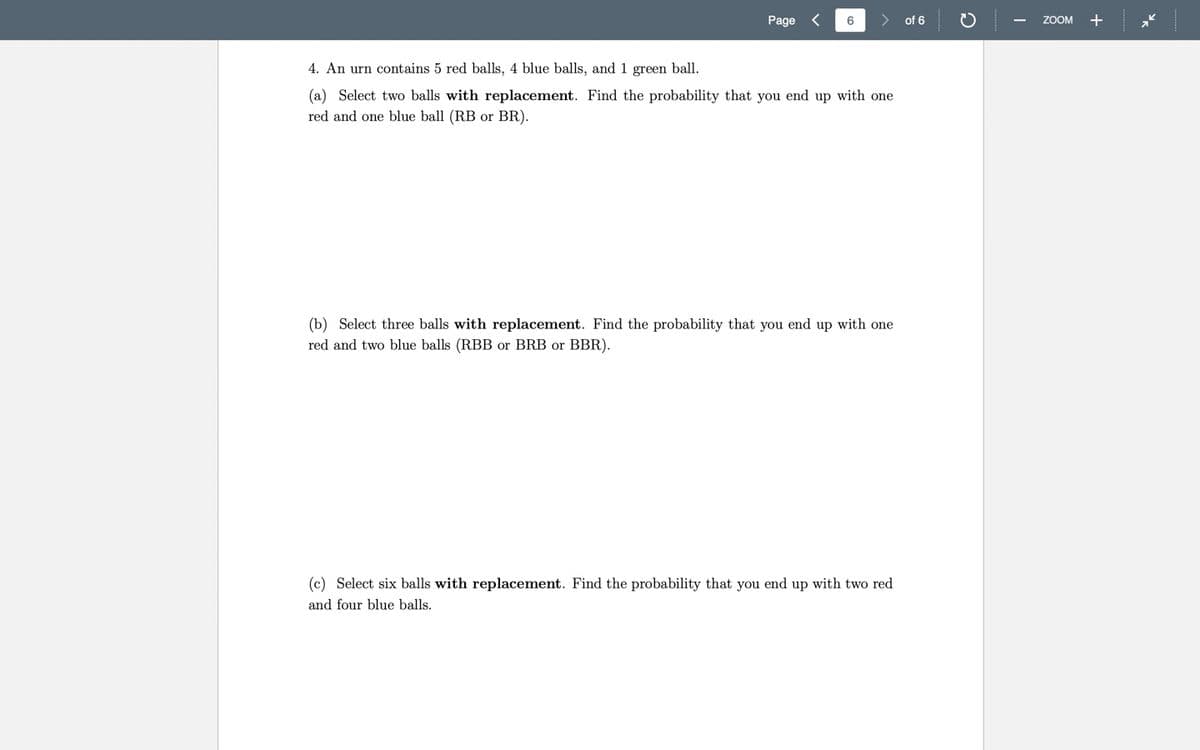 Page
6
of 6
ZOOM +
4. An urn contains 5 red balls, 4 blue balls, and 1 green ball.
(a) Select two balls with replacement. Find the probability that you end up with one
red and one blue ball (RB or BR).
(b) Select three balls with replacement. Find the probability that you end up with one
red and two blue balls (RBB or BRB or BBR).
(c) Select six balls with replacement. Find the probability that you end up with two red
and four blue balls.
