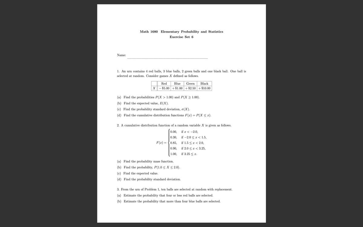 Math 1680 Elementary Probability and Statistics
Exercise Set 6
Name:
1. An urn contains 4 red balls, 3 blue balls, 2 green balls and one black ball. One ball is
selected at random. Consider games X defined as follows.
Red
Blue
Green
Black
-$5.00 +$1.00+ $2.50 + $10.00
(a) Find the probabilities P(X > 1.00) and P(X > 1.00).
(b) Find the expected value, E(X).
(c) Find the probability standard deviation, o(X).
(d) Find the cumulative distribution functions F(r) = P(X < x).
2. A cumulative distribution function of a random variable X is given as follows.
0.00, if r< -2.0,
0.30,
if -2.0 <r< 1.5,
F(r) = {0.85,
if 1.5 <a < 2.0,
0.90,
if 2.0 <a < 3.25,
1.00,
if 3.25 < r.
(a) Find the probability mass function.
(b) Find the probability, P(1.0 < X < 2.0).
(c) Find the expected value.
(d) Find the probability standard deviation.
3. From the urn of Problem 1, ten balls are selected at random with replacement.
(a) Estimate the probability that four or less red balls are selected.
(b) Estimate the probability that more than four blue balls are selected.
