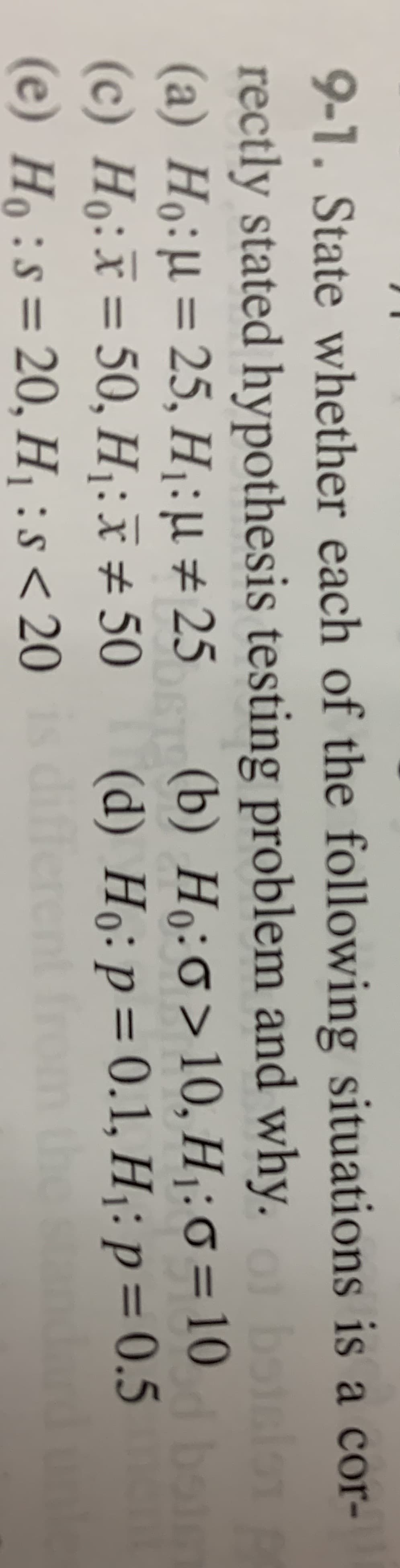 9-1. State whether each of the following situations is a cor-
rectly stated hypothesis testing problem and why. botslon
(a) Ho:µ = 25, H¡:µ ± 25
(c) Ho:x = 50, H :x# 50
(e) Ho:s=20, H :s< 20
(b) Ho:0>10, H : 0 = 10
(d) Ho: p=0.1, H¡: p = 0.5
differ
%3D
%3D
the
