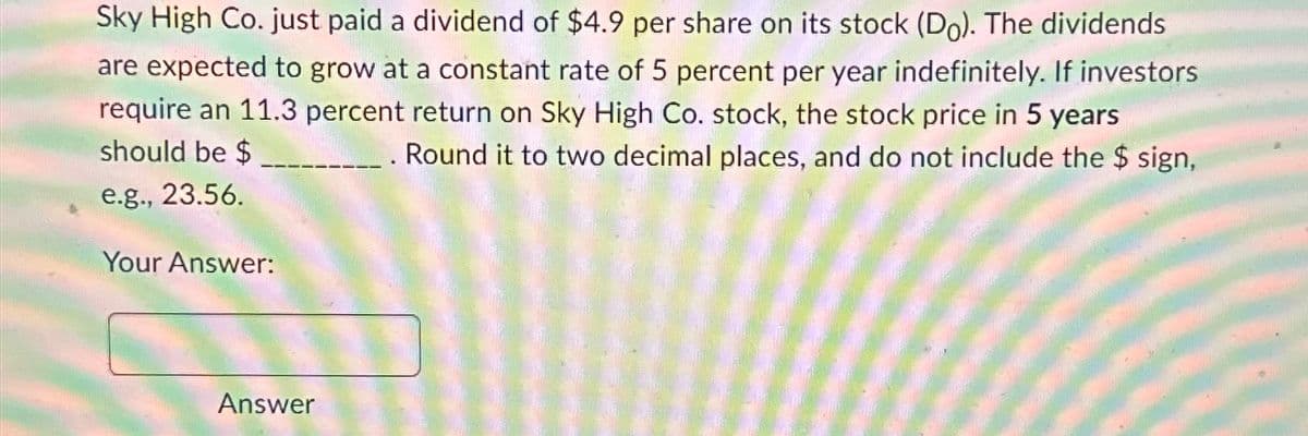 Sky High Co. just paid a dividend of $4.9 per share on its stock (Do). The dividends
are expected to grow at a constant rate of 5 percent per year indefinitely. If investors
require an 11.3 percent return on Sky High Co. stock, the stock price in 5 years
should be $
Round it to two decimal places, and do not include the $ sign,
e.g., 23.56.
Your Answer:
Answer