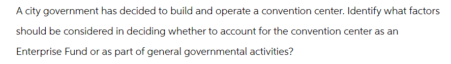 A city government has decided to build and operate a convention center. Identify what factors
should be considered in deciding whether to account for the convention center as an
Enterprise Fund or as part of general governmental activities?