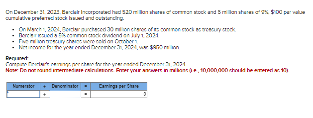 On December 31, 2023, Berclair Incorporated had 520 million shares of common stock and 5 million shares of 9%, $100 par value
cumulative preferred stock issued and outstanding.
⚫ On March 1, 2024, Berclair purchased 30 million shares of its common stock as treasury stock.
• Berclair Issued a 5% common stock dividend on July 1, 2024.
Five million treasury shares were sold on October 1.
• Net Income for the year ended December 31, 2024, was $950 million.
Required:
Compute Berclair's earnings per share for the year ended December 31, 2024.
Note: Do not round intermediate calculations. Enter your answers in millions (i.e., 10,000,000 should be entered as 10).
Numerator
Denominator■
Earnings per Share