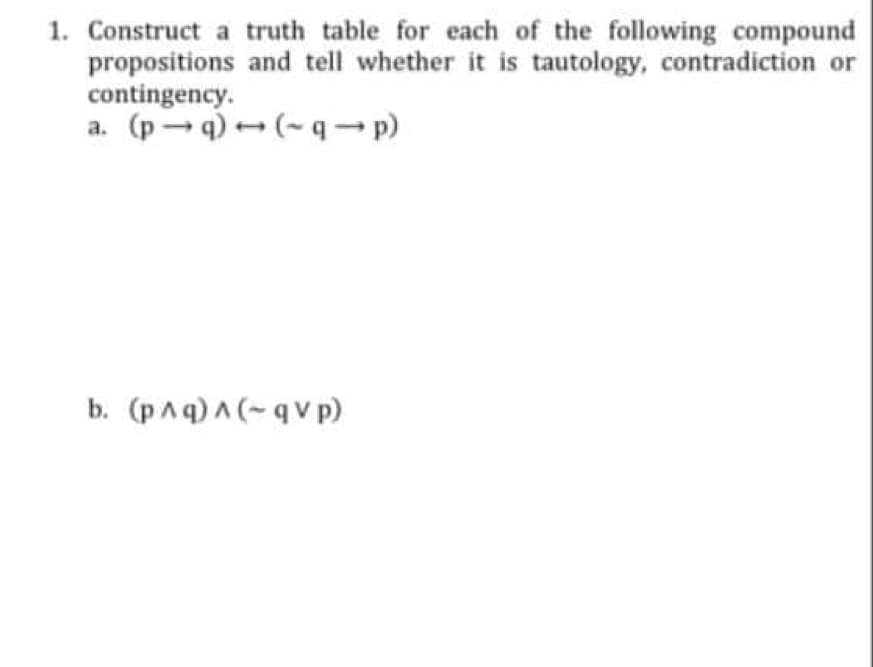 1. Construct a truth table for each of the following compound
propositions and tell whether it is tautology, contradiction or
contingency.
a. (pq) → (~q-p)
b. (p^q)^(-qV p)