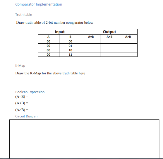 Comparator Implementation
Truth table
Draw truth table of 2-bit number comparator below
Input
Output
A
B
A=B
A<B
A>B
00
00
00
01
00
10
00
11
К-Мар
Draw the K-Map for the above truth table here
Boolean Expression
(A=B) =
(A<B) =
(A>B) =
Circuit Diagram
8888
