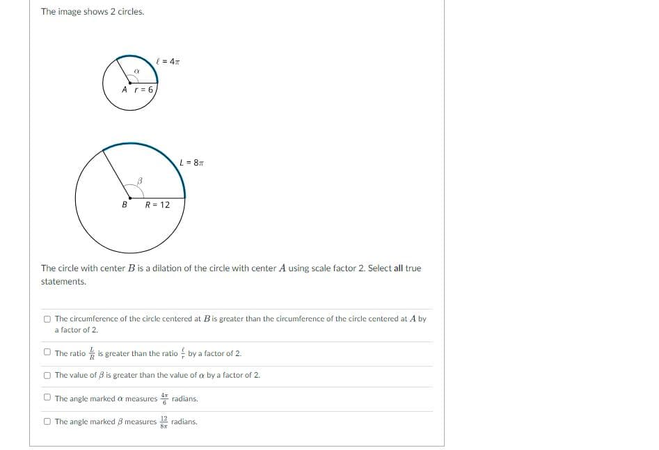 The image shows 2 circles.
( = 47
Ar= 6,
L = 87
R = 12
The circle with center B is a dilation of the circle with center A using scale factor 2. Select all true
statements.
O The circumference of the circle centered at B is greater than the circumference of the circle centered at A by
a factor of 2.
O The ratio is greater than the ratio by a factor of 2.
The value of 8 is greater than the value of a by a factor of 2.
The angle marked a measures radians.
6
O The angle marked 8 measures 2 radians.
