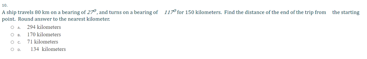 10.
A ship travels 80 km on a bearing of 270, and turns on a bearing of
117° for 150 kilometers. Find the distance of the end of the trip from
the starting
point. Round answer to the nearest kilometer.
А.
294 kilometers
О в.
170 kilometers
O C.
71 kilometers
O D.
134 kilometers
