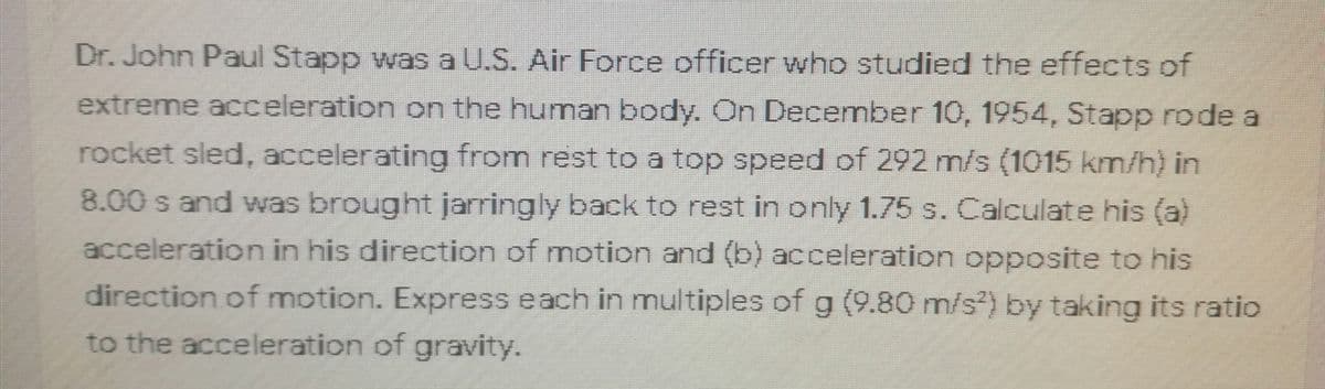 Dr. John Paul Stapp was a U.S. Air Force officer who studied the effects of
extreme acceleration on the human body. On December 10, 1954, Stapp rode a
rocket sled, accelerating from rest to a top speed of 292 m/s (1015 km/h) in
8.00 s and was brought jarringly back to rest in only 1.75 s. Calculate his (a)
acceleration in his direction of motion and (b) acceleration opposite to his
direction of motion. Express each in multiples of g (9.80 m/s) by taking its ratio
to the acceleration of gravity.
