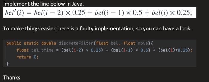 Implement the line below in Java.
bel' (i) = bel(i – 2) × 0.25 + bel(i – 1) x 0.5 + bel(i) × 0.253;
To make things easier, here is a faulty implementation, so you can have a look.
public static double discreteFilter(float bel, float move){
float bel prime = (bel(i-2) * 0.25) + (bel(i-1) * 0.5) + (bel(i)*0.25);
return 0;
Thanks
