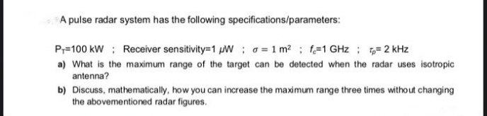 A pulse radar system has the following specifications/parameters:
P=100 kW ; Receiver sensitivity=1 W; o= 1 m?; f-1 GHz ; ,= 2 kHz
a) What is the maximum range of the target can be detected when the radar uses isotropic
antenna?
b) Discuss, mathematically, how you can increase the maximum range three times without changing
the abovementioned radar figures.
