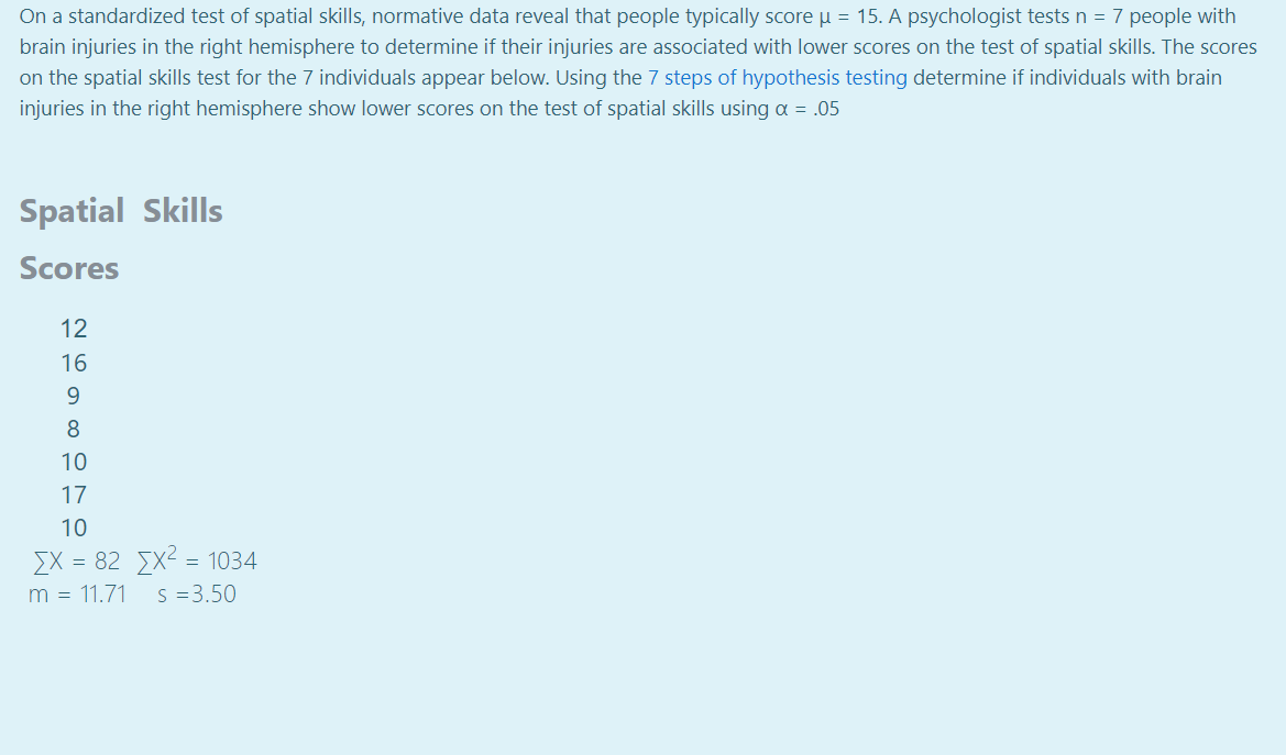 On a standardized test of spatial skills, normative data reveal that people typically score u = 15. A psychologist tests n = 7 people with
brain injuries in the right hemisphere to determine if their injuries are associated with lower scores on the test of spatial skills. The scores
on the spatial skills test for the 7 individuals appear below. Using the 7 steps of hypothesis testing determine if individuals with brain
injuries in the right hemisphere show lower scores on the test of spatial skills using a = .05
Spatial Skills
Scores
12
16
9
8
10
17
10
EX = 82 X2 = 1034
S =3.50
m = 11.71
