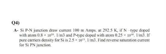 Q4)
A- Si P-N junction draw current 100 m Amps. at 292.5 K, ifN type doped
with atom 0.8 x 102o. 1/m3 and P-type doped with atom 0.25 x 101 1/m3. If
pure carriers density for Si is 2.5 x 10. 1/m3. Find reverse saturation current
for Si PN junction.
