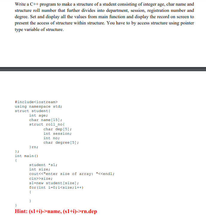 Write a C++ program to make a structure of a student consisting of integer age, char name and
structure roll number that further divides into department, session, registration number and
degree. Set and display all the values from main function and display the record on screen to
present the access of structure within structure. You have to by access structure using pointer
type variable of structure.
#include<iostream>
using namespace std;
struct student{
int age;
char name [15];
struct roll no{
char dep [5];
int session;
int no;
char degree [5];
}rn;
} ;
int main ()
{
student *sl;
int size;
cout<<"enter size of array: "<<endl;
cin>>size;
sl=new student [size];
for (int i=0;i<size;i++)
{
}
Hint: (s1+i)->name, (s1+i)->rn.dep
