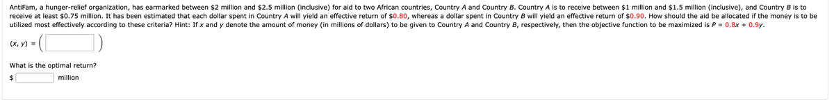 AntiFam, a hunger-relief organization, has earmarked between $2 million and $2.5 million (inclusive) for aid to two African countries, Country A and Country B. Country A is to receive between $1 million and $1.5 million (inclusive), and Country B is to
receive at least $0.75 million. It has been estimated that each dollar spent in Country A will yield an effective return of $0.80, whereas a dollar spent in Country B will yield an effective return of $0.90. How should the aid be allocated if the money is to be
utilized most effectively according to these criteria? Hint: If x and y denote the amount of money (in millions of dollars) to be given to Country A and Country B, respectively, then the objective function to be maximized is P = 0.8x + 0.9y.
(x, y) =
(1
What is the optimal return?
$
million