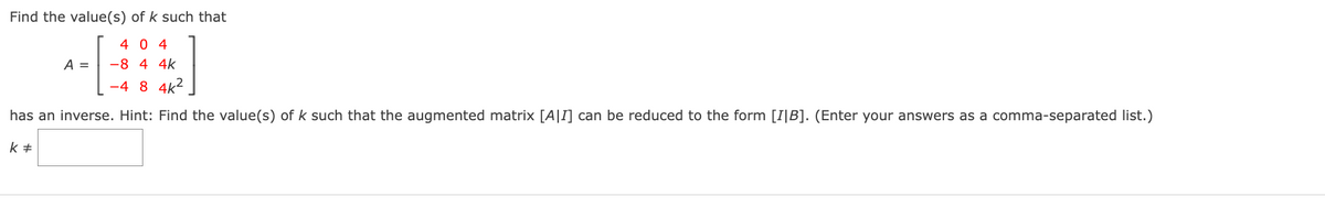 Find the value(s) of k such that
404
-8 4 4k
-48 4K²
has an inverse. Hint: Find the value(s) of k such that the augmented matrix [A]I] can be reduced to the form [IIB]. (Enter your answers as a comma-separated list.)
k #
A =