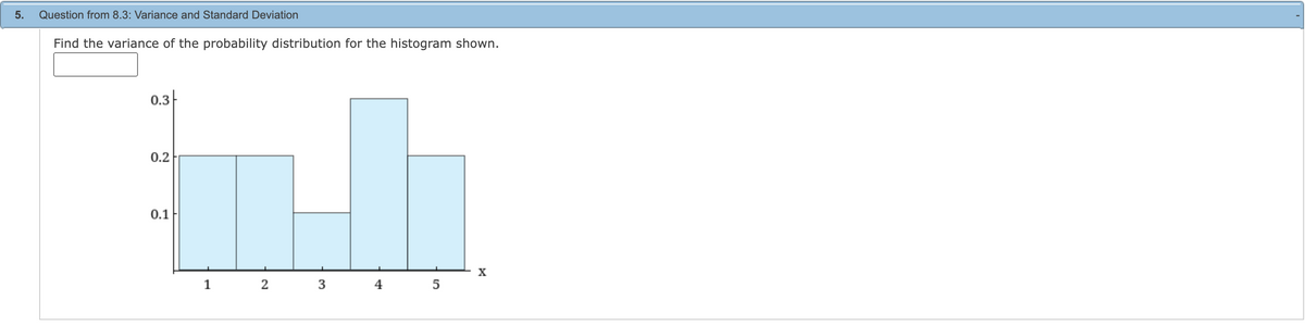 5.
Question from 8.3: Variance and Standard Deviation
Find the variance of the probability distribution for the histogram shown.
0.3
0.2
0.1
1
2 3
4
5
X
