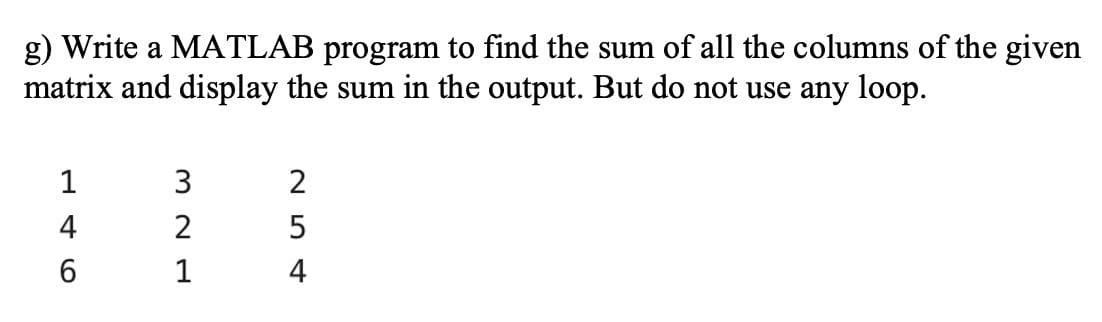 g) Write a MATLAB program to find the sum of all the columns of the given
matrix and display the sum in the output. But do not use any loop.
1
3
2
4
2
6.
1
4
