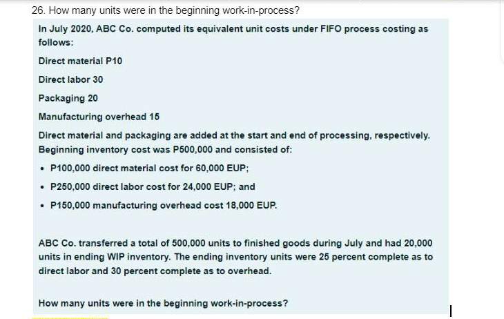 26. How many units were in the beginning work-in-process?
In July 2020, ABC Co. computed its equivalent unit costs under FIFO process costing as
follows:
Direct material P10
Direct labor 30
Packaging 20
Manufacturing overhead 15
Direct material and packaging are added at the start and end of processing, respectively.
Beginning inventory cost was P500,000 and consisted of:
• P100,000 direct material cost for 60,000 EUP;
• P250,000 direct labor cost for 24,000 EUP; and
• P150,000 manufacturing overhead cost 18,000 EUP.
ABC Co. transferred a total of 500,000 units to finished goods during July and had 20,000
units in ending WIP inventory. The ending inventory units were 25 percent complete as to
direct labor and 30 percent complete as to overhead.
How many units were in the beginning work-in-process?
1