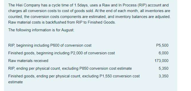 The Hiei Company has a cycle time of 1.5days, uses a Raw and In Process (RIP) account and
charges all conversion costs to cost of goods sold. At the end of each month, all inventories are
counted, the conversion costs components are estimated, and inventory balances are adjusted.
Raw material costs is backflushed from RIP to Finished Goods.
The following information is for August
RIP, beginning including P600 of conversion cost
P5,500
6,000
Finished goods, beginning including P2,000 of conversion cost
Raw materials received
173,000
RIP, ending per physical count, excluding P850 conversion cost estimate
5,350
3,350
Finished goods, ending per physical count, excluding P1,550 conversion cost
estimate