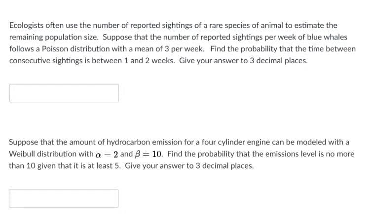 Ecologists often use the number of reported sightings of a rare species of animal to estimate the
remaining population size. Suppose that the number of reported sightings per week of blue whales
follows a Poisson distribution with a mean of 3 per week. Find the probability that the time between
consecutive sightings is between 1 and 2 weeks. Give your answer to 3 decimal places.
Suppose that the amount of hydrocarbon emission for a four cylinder engine can be modeled with a
Weibull distribution with a = 2 and B = 10. Find the probability that the emissions level is no more
than 10 given that it is at least 5. Give your answer to 3 decimal places.
