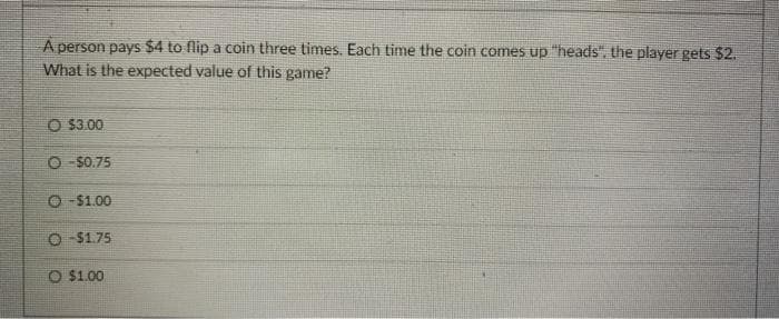 A person pays $4 to flip a coin three times. Each time the coin comes up "heads", the player gets $2.
What is the expected value of this game?
O $3.00
O -$0.75
O -$1.00
O -$1.75
O $1.00
