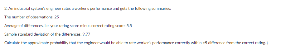 2. An industrial system's engineer rates a worker's performance and gets the following summaries:
The number of observations: 25
Average of differences, i.e. your rating score minus correct rating score: 5.5
Sample standard deviation of the differences: 9.77
Calculate the approximate probability that the engineer would be able to rate worker's performance correctly within +5 difference from the correct rating. (
