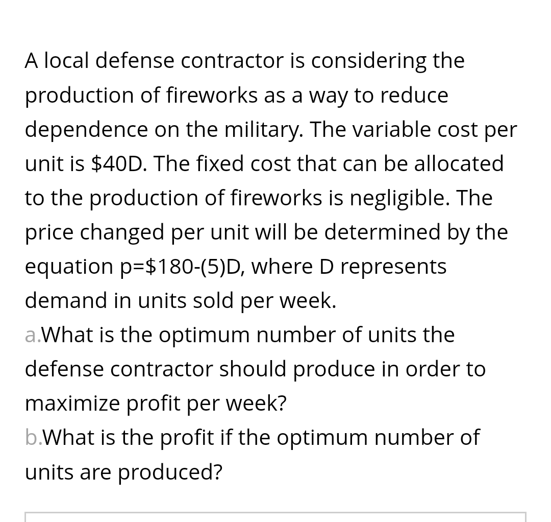 A local defense contractor is considering the
production of fireworks as a way to reduce
dependence on the military. The variable cost per
unit is $40D. The fixed cost that can be allocated
to the production of fireworks is negligible. The
price changed per unit will be determined by the
equation p=$180-(5)D, where D represents
demand in units sold per week.
a.What is the optimum number of units the
defense contractor should produce in order to
maximize profit per week?
b.What is the profit if the optimum number of
units are produced?