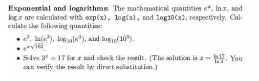 Exponential and logarithms: The mathematical quantities e*, Inx, and
log z are calculated with exp(x), log(x), and log10 (x), respectively. Cal-
culate the following quantities:
e³, In(e³), log10(es), and log10 (105).
e*√163
• Solve 3² = 17 for x and check the result. (The solution is 2 = 17. You
can verify the result by direct substitution.)