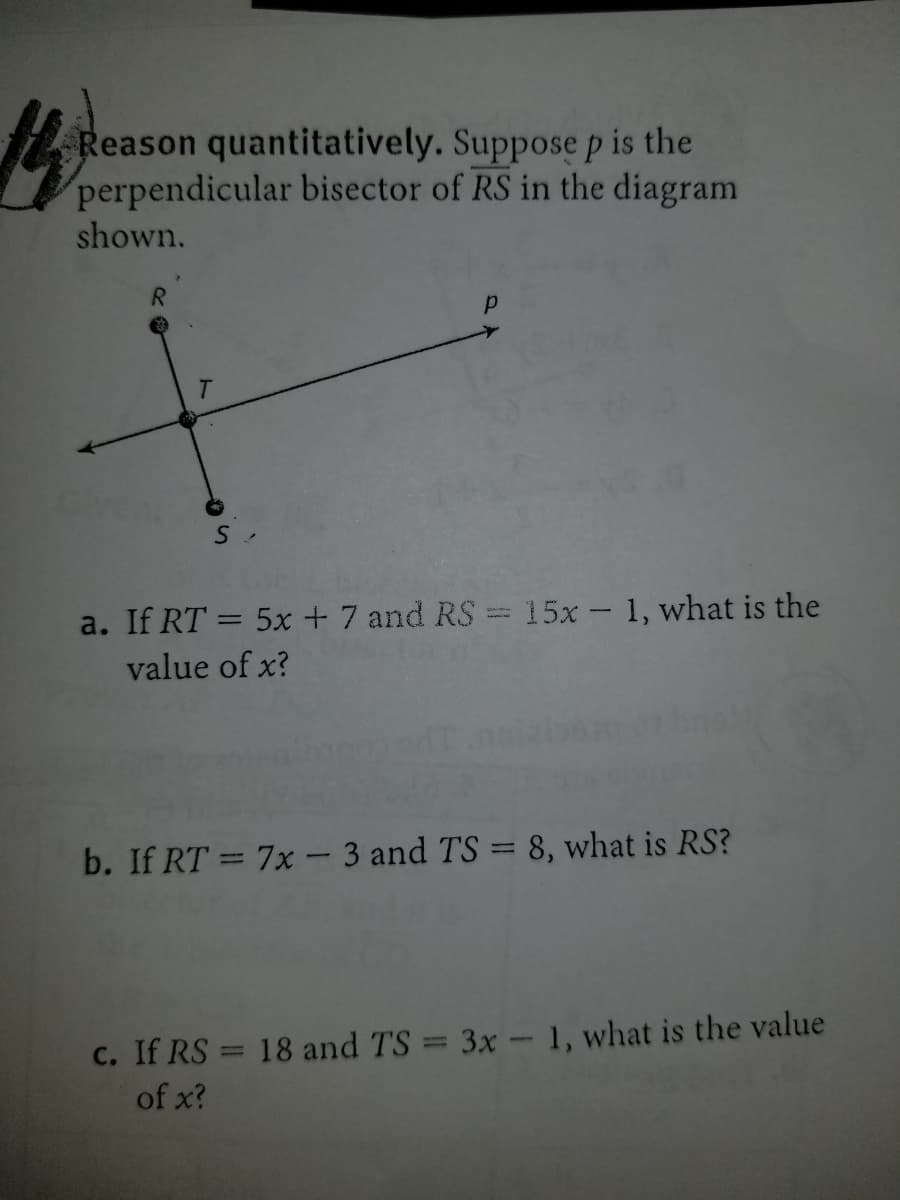 Reason quantitatively. Suppose p is the
perpendicular bisector of RS in the diagram
shown.
R.
a. If RT = 5x + 7 and RS = 15x - 1, what is the
value of x?
b. If RT = 7x- 3 and TS = 8, what is RS?
C. If RS = 18 and TS = 3x- 1, what is the value
of x?
