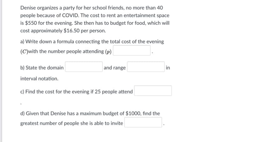 Denise organizes a party for her school friends, no more than 40
people because of COVID. The cost to rent an entertainment space
is $550 for the evening. She then has to budget for food, which will
cost approximately $16.50 per person.
a) Write down a formula connecting the total cost of the evening
(C)with the number people attending (p)
b) State the domain
and range
in
interval notation.
c) Find the cost for the evening if 25 people attend
d) Given that Denise has a maximum budget of $1000, find the
greatest number of people she is able to invite
