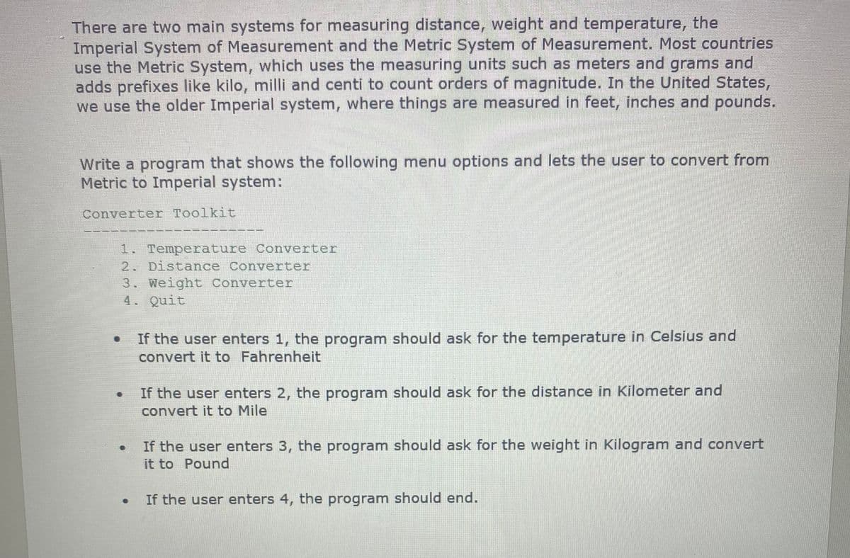 There are two main systems for measuring distance, weight and temperature, the
Imperial System of Measurement and the Metric System of Measurement. Most countries
use the Metric System, which uses the measuring units such as meters and grams and
adds prefixes like kilo, milli and centi to count orders of magnitude. In the United States,
we use the older Imperial system, where things are measured in feet, inches and pounds.
Write a program that shows the following menu options and lets the user to convert from
Metric to Imperial system:
Converter Toolkit
1. Temperature Converter
2. Distance Converter
3. Weight Converter
4. Quit
If the user enters 1, the program should ask for the temperature in Celsius and
convert it to Fahrenheit
If the user enters 2, the program should ask for the distance in Kilometer and
convert it to Mile
If the user enters 3, the program should ask for the weight in Kilogram and convert
it to Pound
If the user enters 4, the program should end.
