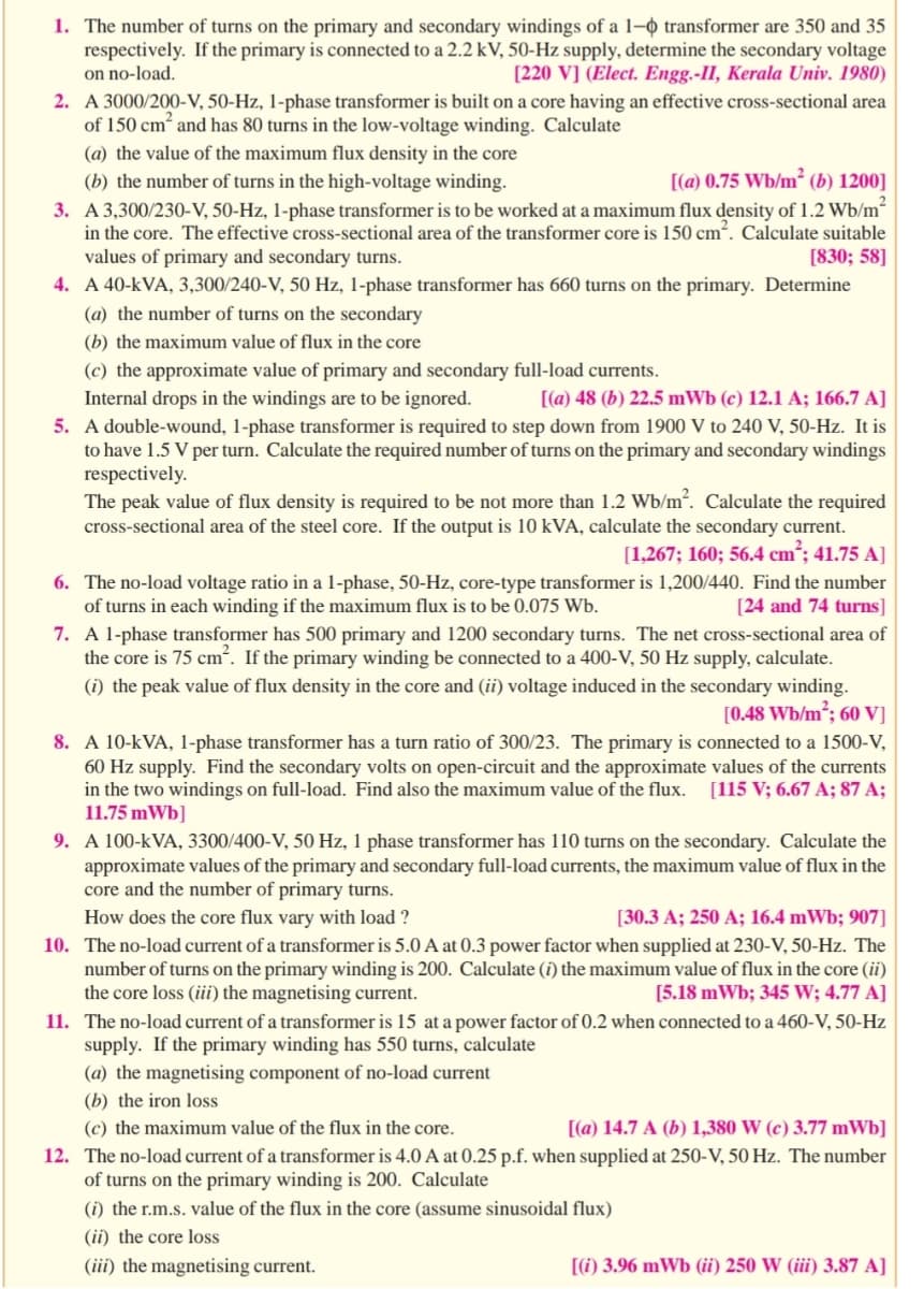 1. The number of turns on the primary and secondary windings of a 1-0 transformer are 350 and 35
respectively. If the primary is connected to a 2.2 kV, 50-Hz supply, determine the secondary voltage
on no-load.
[220 V] (Elect. Engg.-II, Kerala Univ. 1980)
2. A 3000/200-V, 50-Hz, 1-phase transformer is built on a core having an effective cross-sectional area
of 150 cm² and has 80 turns in the low-voltage winding. Calculate
(a) the value of the maximum flux density in the core
(b) the number of turns in the high-voltage winding.
[(a) 0.75 Wb/m² (b) 1200]
2
3. A 3,300/230-V, 50-Hz, 1-phase transformer is to be worked at a maximum flux density of 1.2 Wb/m²
in the core. The effective cross-sectional area of the transformer core is 150 cm². Calculate suitable
values of primary and secondary turns.
[830; 58]
4. A 40-KVA, 3,300/240-V, 50 Hz, 1-phase transformer has 660 turns on the primary. Determine
(a) the number of turns on the secondary
(b) the maximum value of flux in the core
(c) the approximate value of primary and secondary full-load currents.
Internal drops in the windings are to be ignored.
[(a) 48 (b) 22.5 mWb (c) 12.1 A; 166.7 A]
5. A double-wound, 1-phase transformer is required to step down from 1900 V to 240 V, 50-Hz. It is
to have 1.5 V per turn. Calculate the required number of turns on the primary and secondary windings
respectively.
The peak value of flux density is required to be not more than 1.2 Wb/m². Calculate the required
cross-sectional area of the steel core. If the output is 10 kVA, calculate the secondary current.
[1,267; 160; 56.4 cm²; 41.75 A]
6.
The no-load voltage ratio in a 1-phase, 50-Hz, core-type transformer is 1,200/440. Find the number
of turns in each winding if the maximum flux is to be 0.075 Wb.
[24 and 74 turns]
7. A 1-phase transformer has 500 primary and 1200 secondary turns. The net cross-sectional area of
the core is 75 cm². If the primary winding be connected to a 400-V, 50 Hz supply, calculate.
(i) the peak value of flux density in the core and (ii) voltage induced in the secondary winding.
[0.48 Wb/m²; 60 V]
8. A 10-KVA, 1-phase transformer has a turn ratio of 300/23. The primary is connected to a 1500-V,
60 Hz supply. Find the secondary volts on open-circuit and the approximate values of the currents
in the two windings on full-load. Find also the maximum value of the flux. [115 V; 6.67 A; 87 A;
11.75 mWb]
9. A 100-kVA, 3300/400-V, 50 Hz, 1 phase transformer has 110 turns on the secondary. Calculate the
approximate values of the primary and secondary full-load currents, the maximum value of flux in the
core and the number of primary turns.
How does the core flux vary with load ?
[30.3 A; 250 A; 16.4 mWb; 907]
10. The no-load current of a transformer is 5.0 A at 0.3 power factor when supplied at 230-V, 50-Hz. The
number of turns on the primary winding is 200. Calculate (i) the maximum value of flux in the core (ii)
the core loss (iii) the magnetising current.
[5.18 mWb; 345 W; 4.77 A]
11. The no-load current of a transformer is 15 at a power factor of 0.2 when connected to a 460-V, 50-Hz
supply. If the primary winding has 550 turns, calculate
(a) the magnetising component of no-load current
(b) the iron loss
(c) the maximum value of the flux in the core.
[(a) 14.7 A (b) 1,380 W (c) 3.77 mWb]
12. The no-load current of a transformer is 4.0 A at 0.25 p.f. when supplied at 250-V, 50 Hz. The number
of turns on the primary winding is 200. Calculate
(i) the r.m.s. value of the flux in the core (assume sinusoidal flux)
(ii) the core loss
(iii) the magnetising current.
[(i) 3.96 mWb (ii) 250 W (iii) 3.87 A]