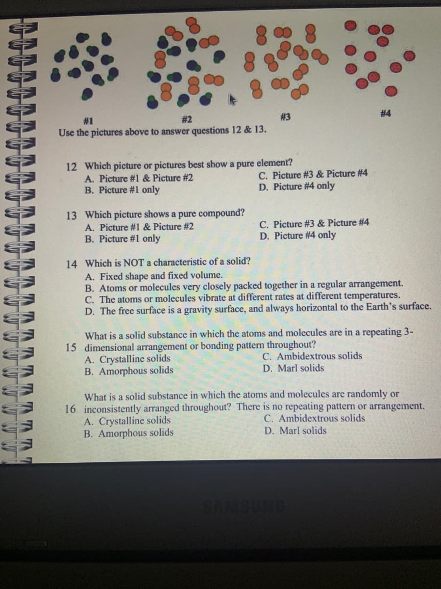 ww
TTTTT
#1
#2
Use the pictures above to answer questions 12 & 13.
12 Which picture or pictures best show a pure element?
A. Picture #1 & Picture #2
B. Picture #1 only
13 Which picture shows a pure compound?
#1 & Picture #2
#3
A.
B. Picture #1 only
C. Picture #3 & Picture #4
D. Picture #4 only
C. Picture #3 & Picture #4
D. Picture #4 only
#4
14 Which is NOT a characteristic of a solid?
A. Fixed shape and fixed volume.
B. Atoms or molecules very closely packed together in a regular arrangement.
C. The atoms or molecules vibrate at different rates at different temperatures.
D. The free surface is a gravity surface, and always horizontal to the Earth's surface.
What is a solid substance in which the atoms and molecules are in a repeating 3-
15 dimensional arrangement or bonding pattern throughout?
A. Crystalline solids
B. Amorphous solids
C. Ambidextrous solids
D. Marl solids
What is a solid substance in which the atoms and molecules are randomly or
16 inconsistently arranged throughout? There is no repeating pattern or arrangement.
A. Crystalline solids
C. Ambidextrous solids
B. Amorphous solids
D. Marl solids