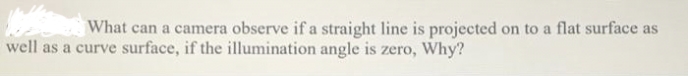 What can a camera observe if a straight line is projected on to a flat surface as
well as a curve surface, if the illumination angle is zero, Why?
