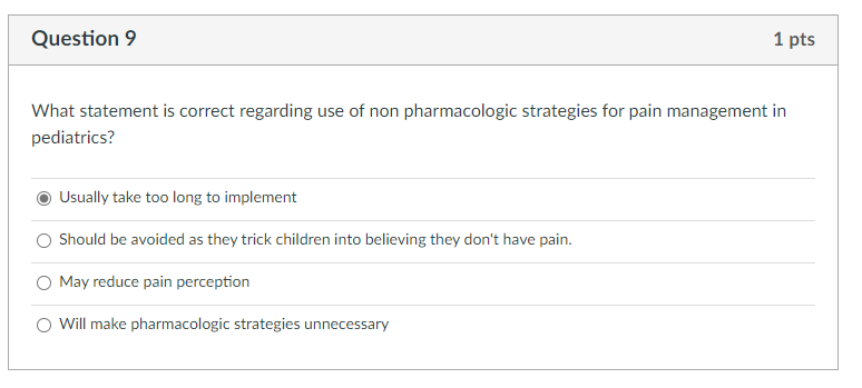 Question 9
1 pts
What statement is correct regarding use of non pharmacologic strategies for pain management in
pediatrics?
Usally take too long to implement
O Should be avoided as they trick children into believing they don't have pain.
May reduce pain perception
O Will make pharmacologic strategies unnecessary
