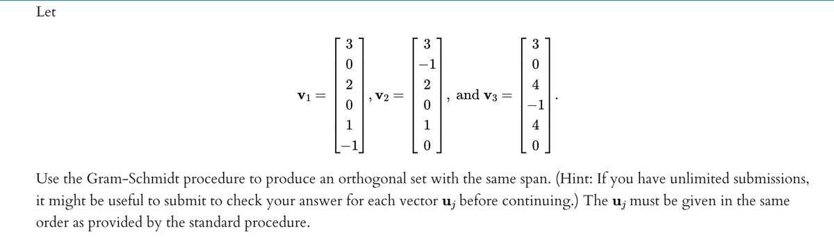 Let
3
3
3
-1
4
Vị =
V2
and v3
-1
1
1
4
Use the Gram-Schmidt procedure to produce an orthogonal set with the same span. (Hint: If you have unlimited submissions,
it might be useful to submit to check your answer for each vector u; before continuing.) The u; must be given in the same
order as provided by the standard procedure.
