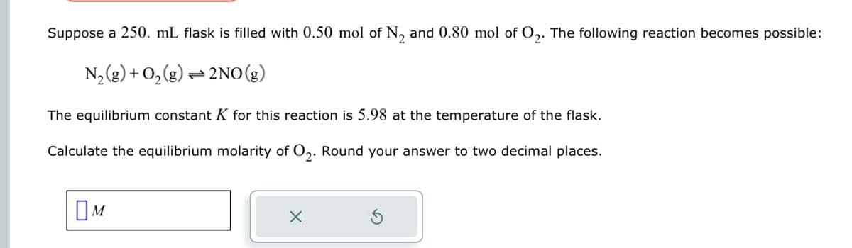 Suppose a 250. mL flask is filled with 0.50 mol of N2 and 0.80 mol of O2. The following reaction becomes possible:
N2(g) + O2
+ O2(g)
1 2NO(g)
The equilibrium constant K for this reaction is 5.98 at the temperature of the flask.
Calculate the equilibrium molarity of O2. Round your answer to two decimal places.
Ом
✗