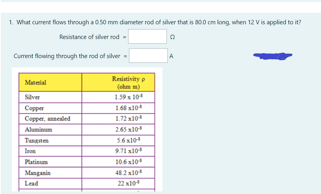 1. What current flows through a 0.50 mm diameter rod of silver that is 80.0 cm long, when 12 V is applied to it?
Resistance of silver rod =
Ω
Current flowing through the rod of silver =
A
Resistivity p
(ohm m)
Material
Silver
1.59 x 10-8
Соpper
1.68 x10-8
Copper, annealed
1.72 x10-8
Aluminum
2.65 x10-8
Tungsten
5.6 x10-8
Iron
9.71 x10-8
Platinum
10.6 x10-8
Manganin
48.2 x10-8
Lead
22 x10-8
