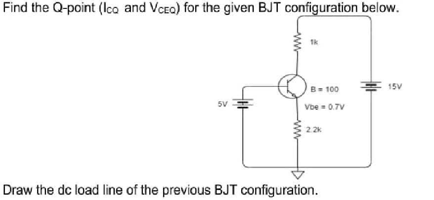 Find the Q-point (lco and VCea) for the given BJT configuration below.
1k
15V
B= 100
5V
Vbe = 0.7V
2.2k
Draw the dc load line of the previous BJT configuration.
ww
