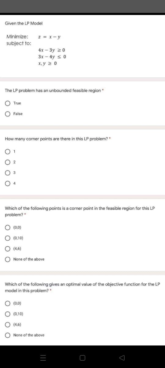 Given the LP Model
Minimize:
z = x- y
subject to:
4x – 3y 20
3x – 4y < 0
x, y 2 0
The LP problem has an unbounded feasible region *
True
False
How many corner points are there in this LP problem? *
O 1
2
O 4
Which of the following points is a corner point in the feasible region for this LP
problem? *
(0,0)
(0,10)
(4,6)
None of the above
Which of the following gives an optimal value of the objective function for the LP
model in this problem? *
(0,0)
(0,10)
O (4,6)
None of the above
O O O O
