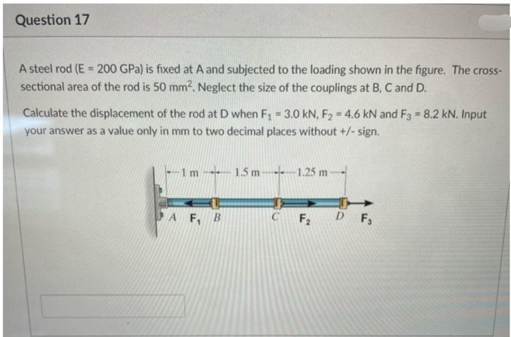 Question 17
A steel rod (E = 200 GPa) is fixed at A and subjected to the loading shown in the figure. The cross-
sectional area of the rod is 50 mm². Neglect the size of the couplings at B, C and D.
Calculate the displacement of the rod at D when F₁ = 3.0 kN, F₂ = 4.6 kN and F3 = 8.2 kN. Input
your answer as a value only in mm to two decimal places without +/- sign.
-1m-1.5 m-
-1.25 m
AF, B
C
F₂ DF3