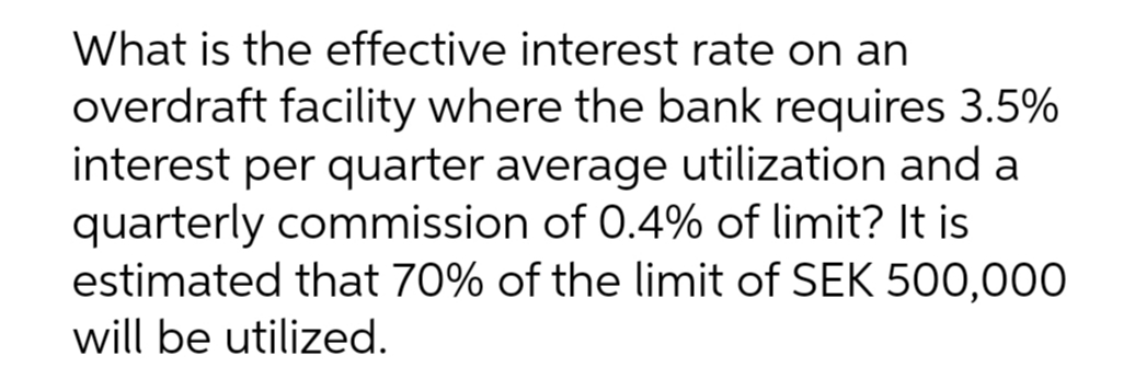 What is the effective interest rate on an
overdraft facility where the bank requires 3.5%
interest per quarter average utilization and a
quarterly commission of 0.4% of limit? It is
estimated that 70% of the limit of SEK 500,000
will be utilized.