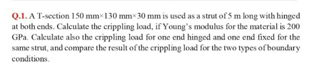 Q.1. A T-section 150 mm×130 mm× 30 mm is used as a strut of 5 m long with hinged
at both ends. Calculate the crippling load, if Young's modulus for the material is 200
GPa. Calculate also the crippling load for one end hinged and one end fixed for the
same strut, and compare the result of the crippling load for the two types of boundary
conditions.
