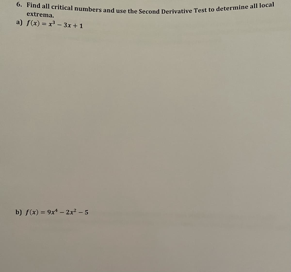 6. Find all critical numbers and use the Second Derivative Test to determine all local
extrema.
a) f(x) = x³ – 3x + 1
b) f(x) = 9x* – 2x? – 5
